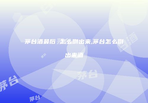 茅台酒最后 怎么倒出来,茅台怎么倒出来酒