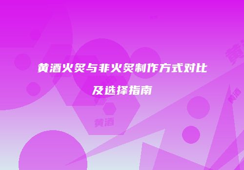 黄酒火炙与非火炙制作方式对比及选择指南