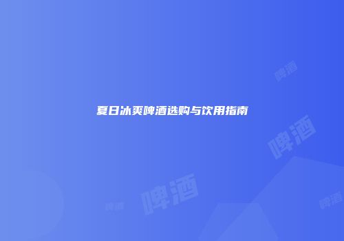 夏日冰爽啤酒选购与饮用指南