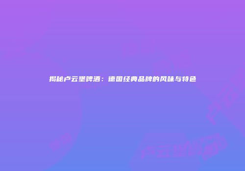 揭秘卢云堡啤酒：德国经典品牌的风味与特色