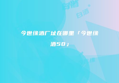 今世缘酒厂址在哪里「今世缘酒50」