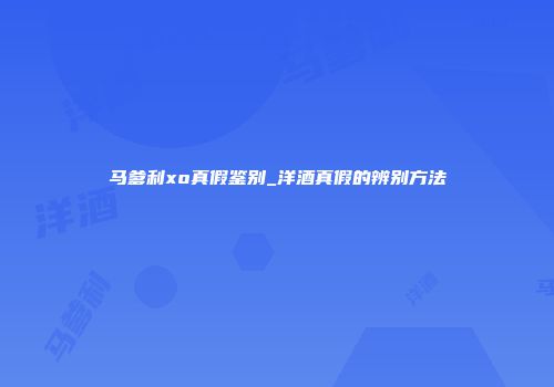 马爹利xo真假鉴别_洋酒真假的辨别方法