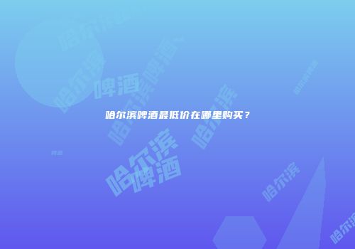 哈尔滨啤酒最低价在哪里购买？