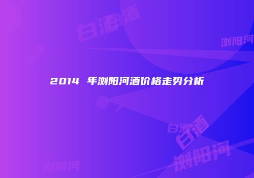 2014 年浏阳河酒价格走势分析