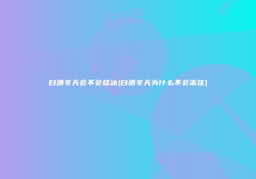 白酒冬天会不会结冰(白酒冬天为什么不会冻住)