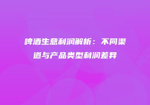 啤酒生意利润解析：不同渠道与产品类型利润差异