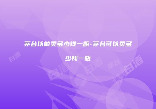 茅台以前卖多少钱一瓶-茅台可以卖多少钱一瓶