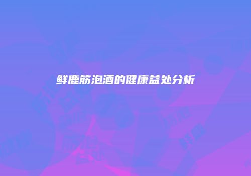 鲜鹿筋泡酒的健康益处分析