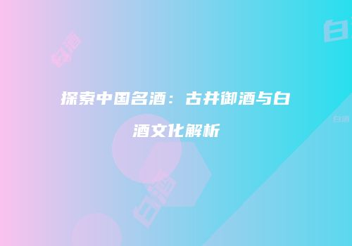 探索中国名酒：古井御酒与白酒文化解析