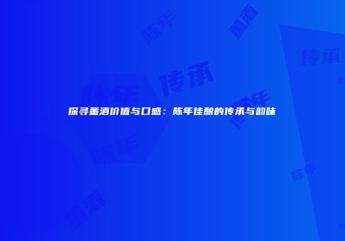 探寻董酒价值与口感：陈年佳酿的传承与韵味