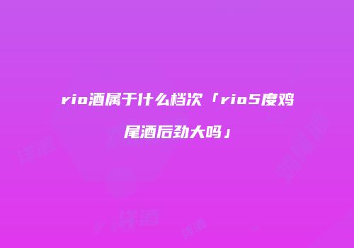 rio酒属于什么档次「rio5度鸡尾酒后劲大吗」