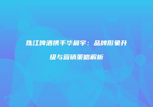 珠江啤酒携手华晨宇：品牌形象升级与营销策略解析