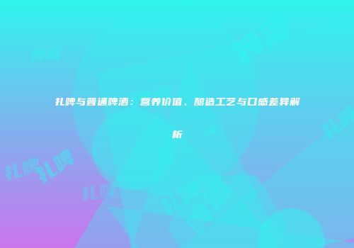 扎啤与普通啤酒：营养价值、酿造工艺与口感差异解析