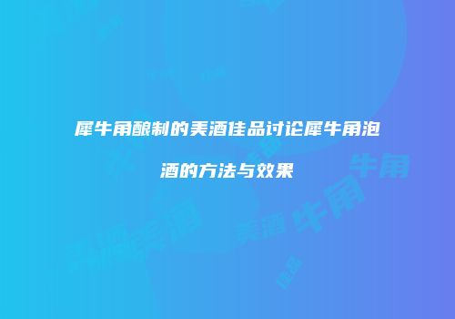 犀牛角酿制的美酒佳品讨论犀牛角泡酒的方法与效果