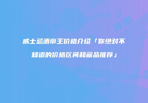 威士忌酒帝王价格介绍「你绝对不知道的价格区间和藏品推荐」