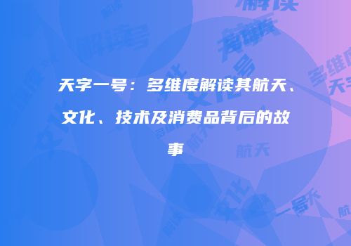 天字一号：多维度解读其航天、文化、技术及消费品背后的故事