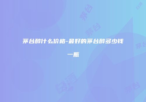 茅台醇什么价格-最好的茅台醇多少钱一瓶