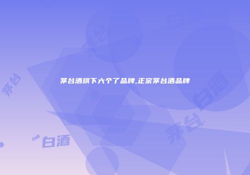 茅台酒旗下六个了品牌,正宗茅台酒品牌