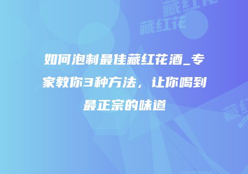 如何泡制最佳藏红花酒_专家教你3种方法，让你喝到最正宗的味道