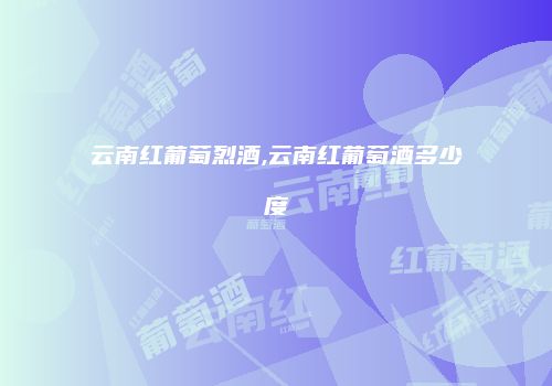 云南红葡萄烈酒,云南红葡萄酒多少度