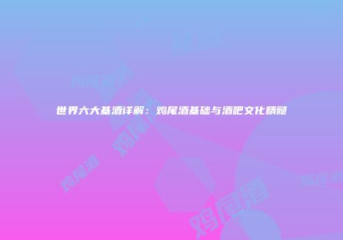 世界六大基酒详解：鸡尾酒基础与酒吧文化精髓
