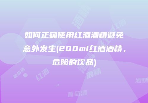 如何正确使用红酒酒精避免意外发生(200ml红酒酒精，危险的饮品)