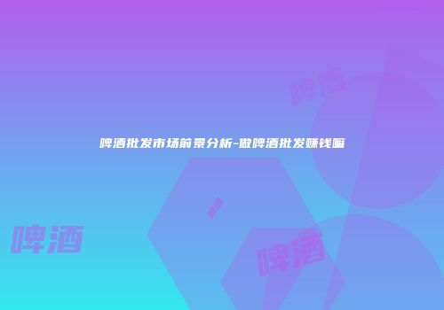 啤酒批发市场前景分析-做啤酒批发赚钱嘛