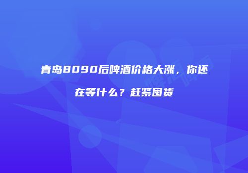 青岛8090后啤酒价格大涨，你还在等什么？赶紧囤货