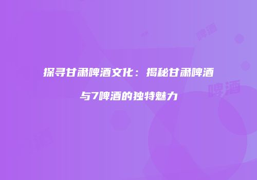 探寻甘肃啤酒文化：揭秘甘肃啤酒与7啤酒的独特魅力