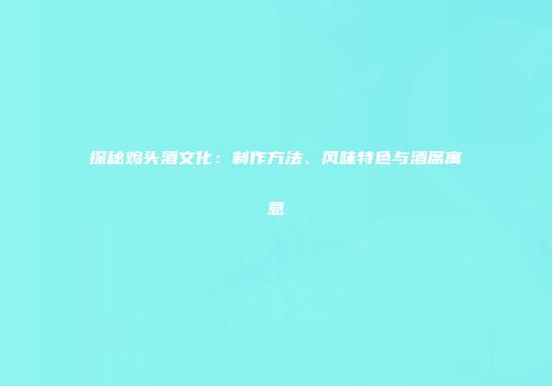 探秘鸡头酒文化：制作方法、风味特色与酒席寓意