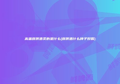 高端鲜啤酒卖的是什么(鲜啤酒什么牌子好喝)