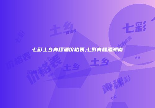 七彩土乡青稞酒价格表,七彩青稞酒湖南