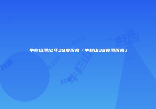 牛栏山酒12年39度价格「牛栏山39度酒价格」