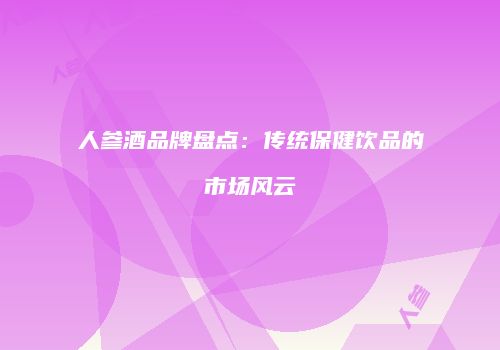 人参酒品牌盘点：传统保健饮品的市场风云