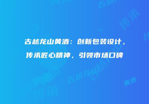 古越龙山黄酒：创新包装设计，传承匠心精神，引领市场口碑