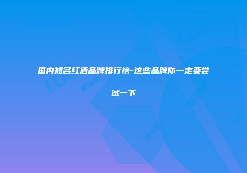 国内知名红酒品牌排行榜-这些品牌你一定要尝试一下