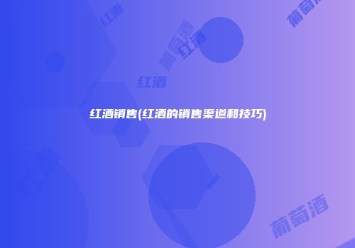 红酒销售(红酒的销售渠道和技巧)