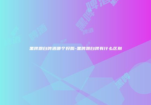 黑啤跟白啤酒哪个好喝-黑啤跟白啤有什么区别