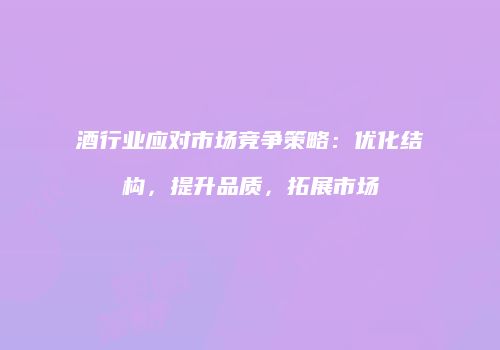 酒行业应对市场竞争策略：优化结构，提升品质，拓展市场