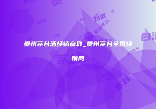 贵州茅台酒经销商群_贵州茅台全国经销商