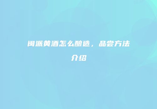 闽派黄酒怎么酿造，品尝方法介绍