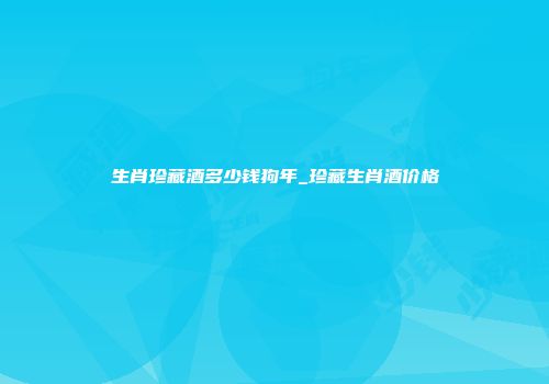 生肖珍藏酒多少钱狗年_珍藏生肖酒价格