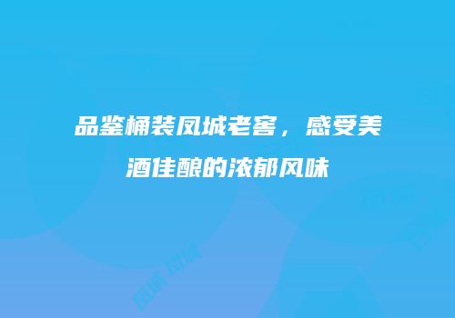 品鉴桶装凤城老窖，感受美酒佳酿的浓郁风味