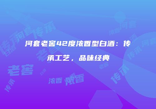 河套老窖42度浓香型白酒：传承工艺，品味经典
