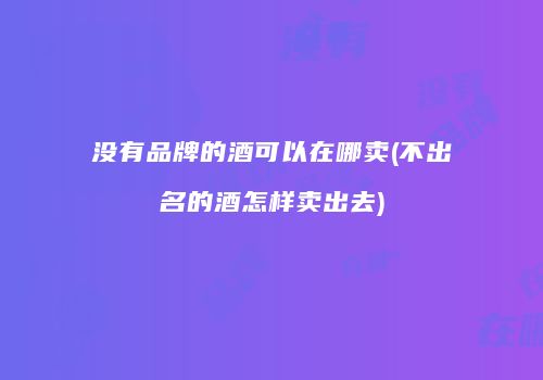 没有品牌的酒可以在哪卖(不出名的酒怎样卖出去)