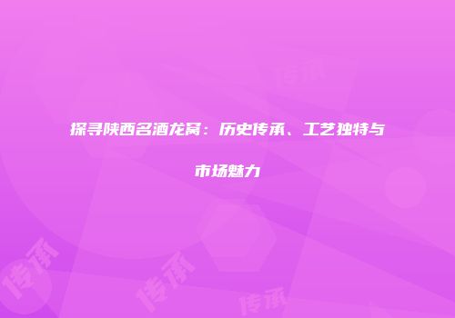 探寻陕西名酒龙窝：历史传承、工艺独特与市场魅力