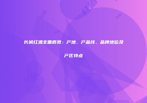 长城红酒全面概览：产地、产品线、品牌地位及产区特点