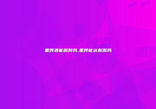 黑啤酒能喝醉吗,黑啤能冰着喝吗