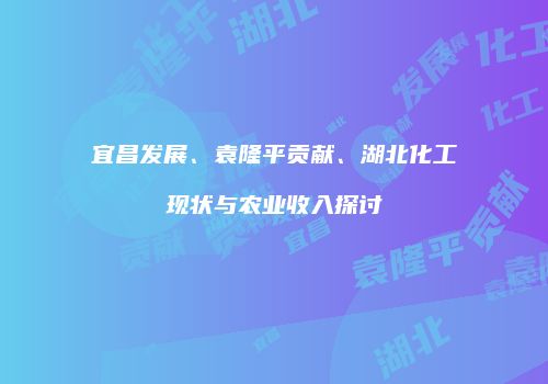 宜昌发展、袁隆平贡献、湖北化工现状与农业收入探讨