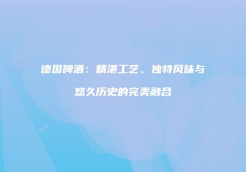 德国啤酒：精湛工艺、独特风味与悠久历史的完美融合